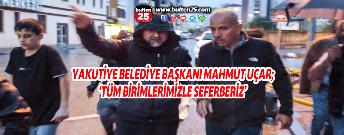 YAKUTİYE BELEDİYE BAŞKANI MAHMUT UÇAR; ‘TÜM BİRİMLERİMİZLE SEFERBERİZ’