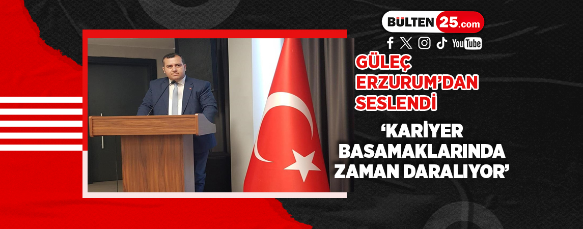 GÜLEÇ, ERZURUM’DAN SESLENDİ ‘KARİYER BASAMAKLARINDA ZAMAN DARALIYOR’