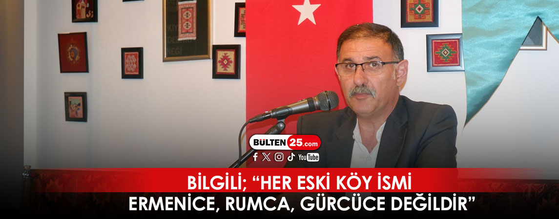 BİLGİLİ; “HER ESKİ KÖY İSMİ ERMENİCE, RUMCA, GÜRCÜCE DEĞİLDİR”