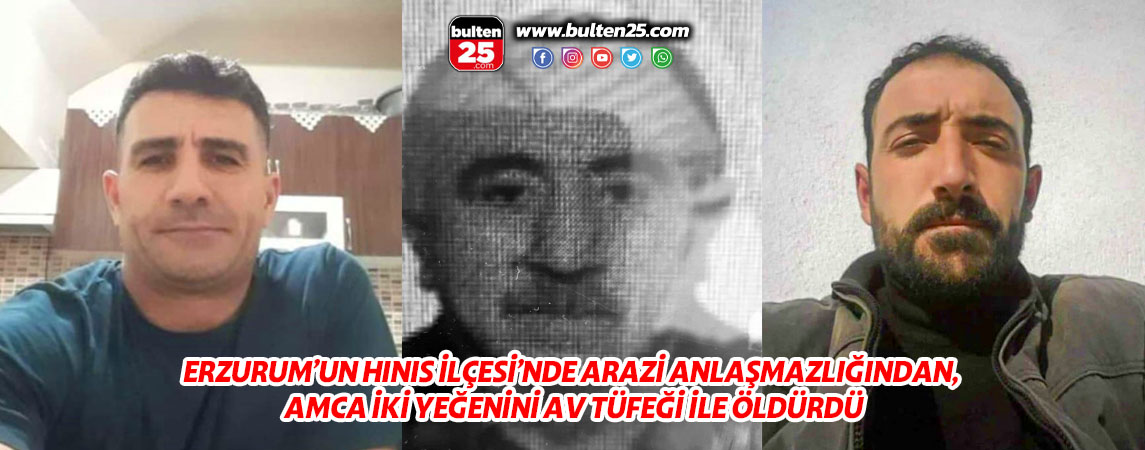 ERZURUM’UN HINIS İLÇESİ’NDE ARAZİ ANLAŞMAZLIĞINDAN, AMCA İKİ YEĞENİNİ AV TÜFEĞİ İLE ÖLDÜRDÜ